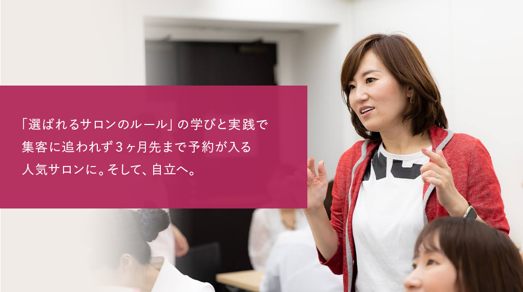 マスターサロン経営塾
「選ばれるサロンのルール」の学びと実践で集客に追われず3ヶ月先まで予約が入る人気サロンに。そして、自立へ。